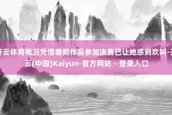 开云体育概况凭借塘鹅作品参加决赛已让她感到欢叫-开云(中国)Kaiyun·官方网站 - 登录入口