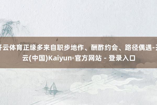 开云体育正缘多来自职步地作、酬酢约会、路径偶遇-开云(中国)Kaiyun·官方网站 - 登录入口