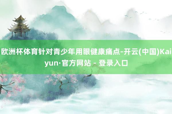 欧洲杯体育针对青少年用眼健康痛点-开云(中国)Kaiyun·官方网站 - 登录入口