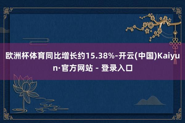 欧洲杯体育同比增长约15.38%-开云(中国)Kaiyun·官方网站 - 登录入口