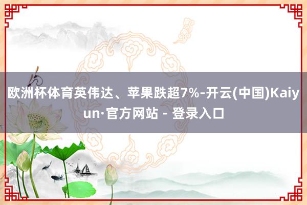 欧洲杯体育英伟达、苹果跌超7%-开云(中国)Kaiyun·官方网站 - 登录入口