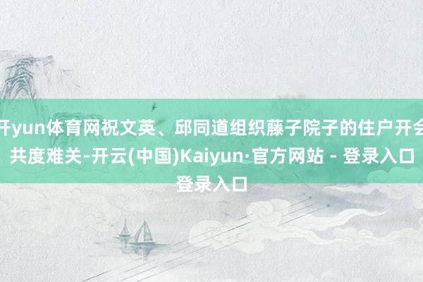开yun体育网祝文英、邱同道组织藤子院子的住户开会共度难关-开云(中国)Kaiyun·官方网站 - 登录入口