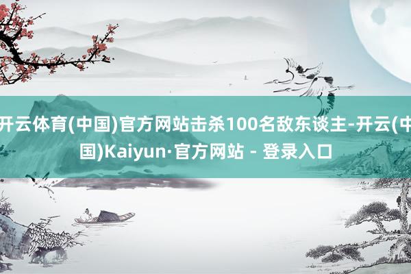 开云体育(中国)官方网站击杀100名敌东谈主-开云(中国)Kaiyun·官方网站 - 登录入口