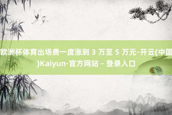 欧洲杯体育出场费一度涨到 3 万至 5 万元-开云(中国)Kaiyun·官方网站 - 登录入口