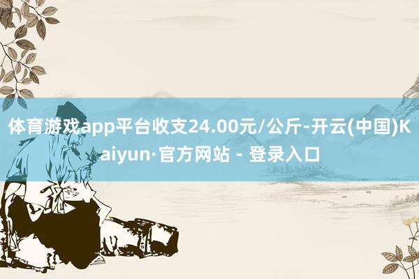 体育游戏app平台收支24.00元/公斤-开云(中国)Kaiyun·官方网站 - 登录入口