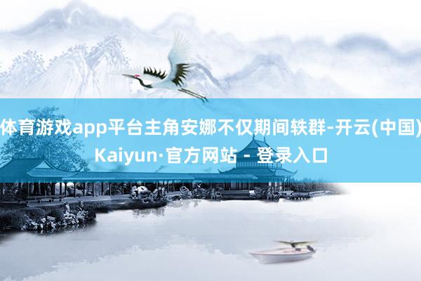 体育游戏app平台主角安娜不仅期间轶群-开云(中国)Kaiyun·官方网站 - 登录入口