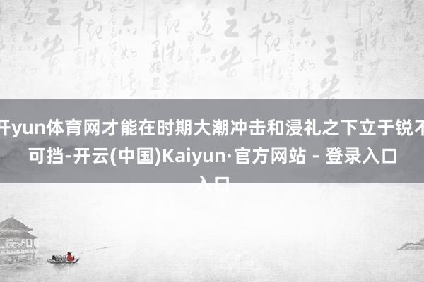 开yun体育网才能在时期大潮冲击和浸礼之下立于锐不可挡-开云(中国)Kaiyun·官方网站 - 登录入口