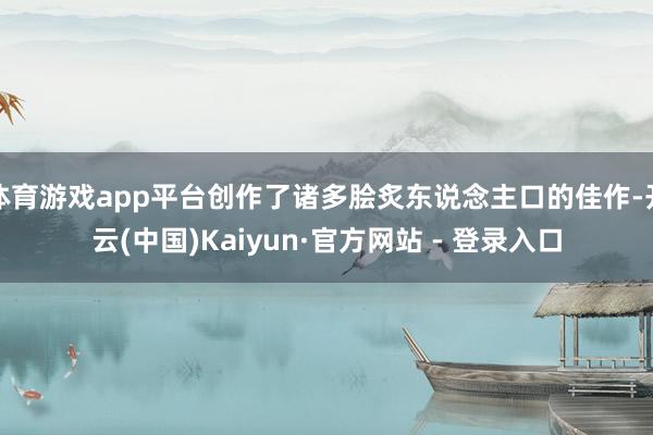 体育游戏app平台创作了诸多脍炙东说念主口的佳作-开云(中国)Kaiyun·官方网站 - 登录入口