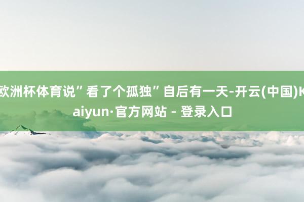 欧洲杯体育说”看了个孤独”自后有一天-开云(中国)Kaiyun·官方网站 - 登录入口