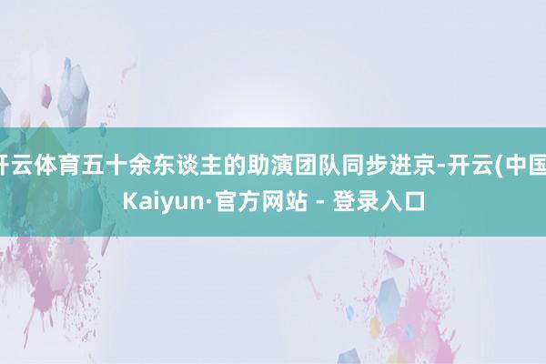 开云体育五十余东谈主的助演团队同步进京-开云(中国)Kaiyun·官方网站 - 登录入口