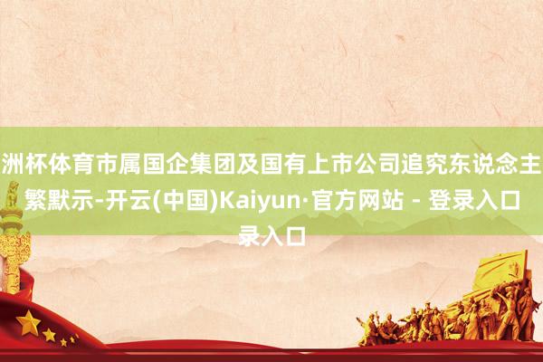 欧洲杯体育市属国企集团及国有上市公司追究东说念主纷繁默示-开云(中国)Kaiyun·官方网站 - 登录入口