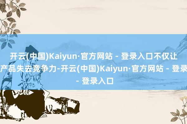 开云(中国)Kaiyun·官方网站 - 登录入口不仅让中国产品失去竞争力-开云(中国)Kaiyun·官方网站 - 登录入口