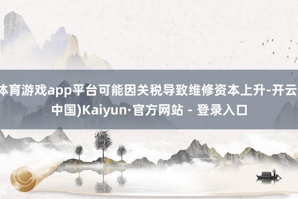 体育游戏app平台可能因关税导致维修资本上升-开云(中国)Kaiyun·官方网站 - 登录入口