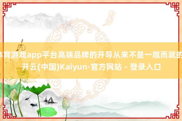 体育游戏app平台高端品牌的开导从来不是一蹴而就的-开云(中国)Kaiyun·官方网站 - 登录入口