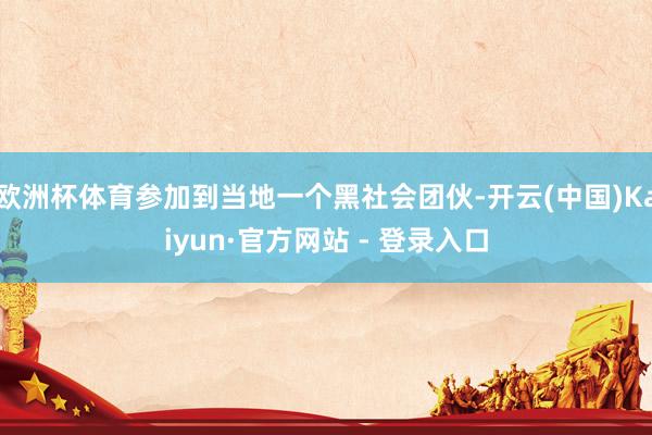 欧洲杯体育参加到当地一个黑社会团伙-开云(中国)Kaiyun·官方网站 - 登录入口