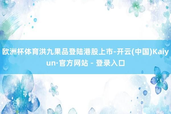 欧洲杯体育洪九果品登陆港股上市-开云(中国)Kaiyun·官方网站 - 登录入口