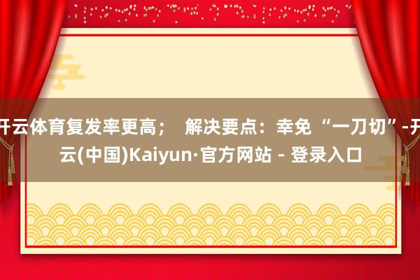 开云体育复发率更高；  解决要点：幸免 “一刀切”-开云(中国)Kaiyun·官方网站 - 登录入口