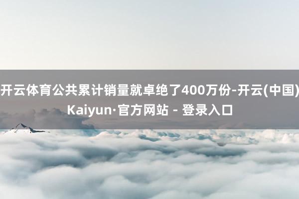 开云体育公共累计销量就卓绝了400万份-开云(中国)Kaiyun·官方网站 - 登录入口