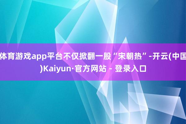 体育游戏app平台不仅掀翻一股“宋朝热”-开云(中国)Kaiyun·官方网站 - 登录入口