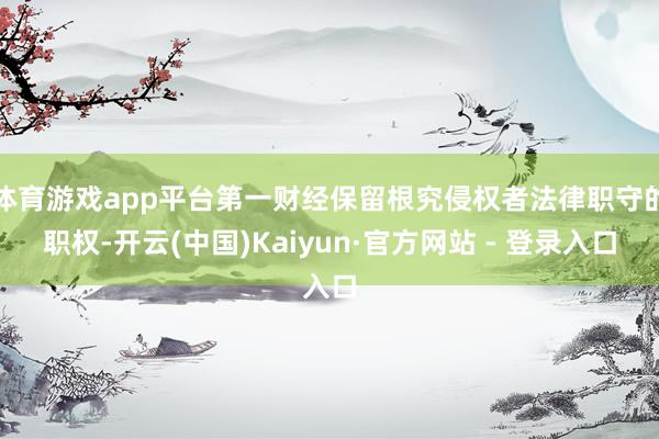 体育游戏app平台第一财经保留根究侵权者法律职守的职权-开云(中国)Kaiyun·官方网站 - 登录入口