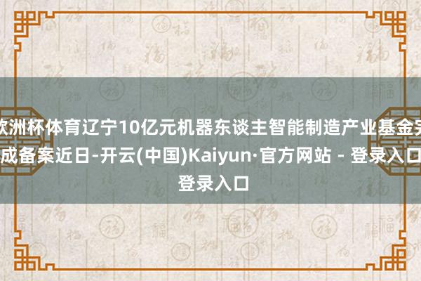 欧洲杯体育辽宁10亿元机器东谈主智能制造产业基金完成备案近日-开云(中国)Kaiyun·官方网站 - 登录入口