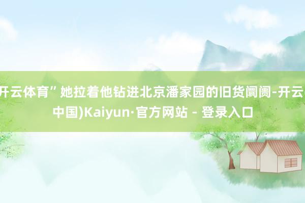 开云体育”她拉着他钻进北京潘家园的旧货阛阓-开云(中国)Kaiyun·官方网站 - 登录入口
