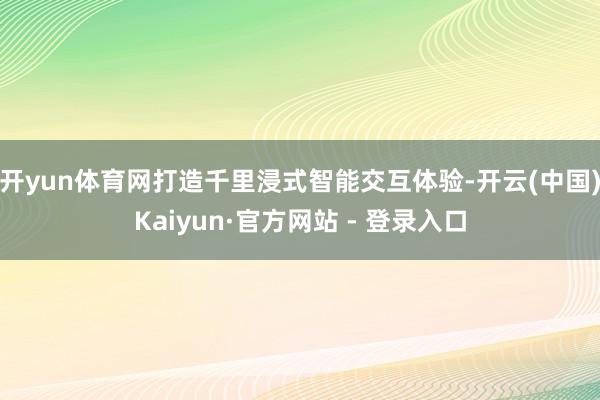 开yun体育网打造千里浸式智能交互体验-开云(中国)Kaiyun·官方网站 - 登录入口