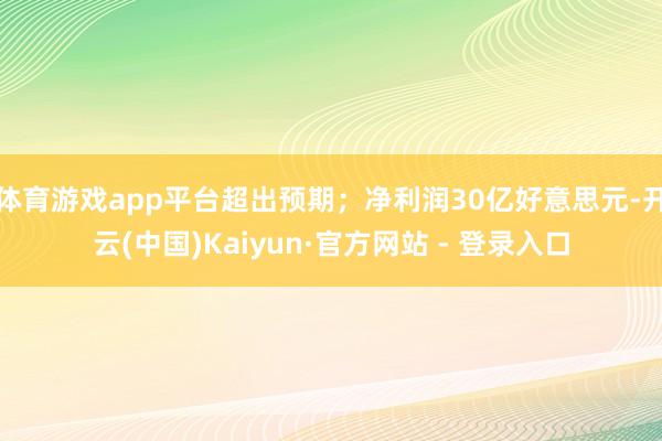体育游戏app平台超出预期；净利润30亿好意思元-开云(中国)Kaiyun·官方网站 - 登录入口