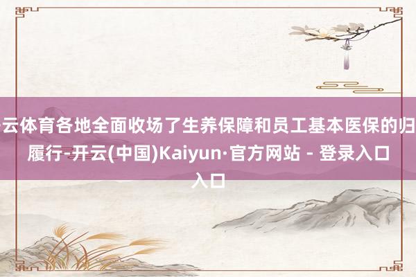 开云体育各地全面收场了生养保障和员工基本医保的归并履行-开云(中国)Kaiyun·官方网站 - 登录入口