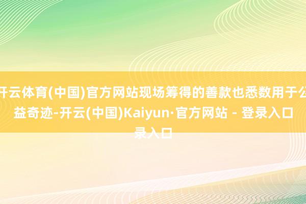 开云体育(中国)官方网站现场筹得的善款也悉数用于公益奇迹-开云(中国)Kaiyun·官方网站 - 登录入口
