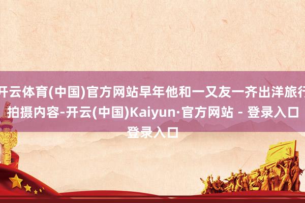开云体育(中国)官方网站早年他和一又友一齐出洋旅行拍摄内容-开云(中国)Kaiyun·官方网站 - 登录入口