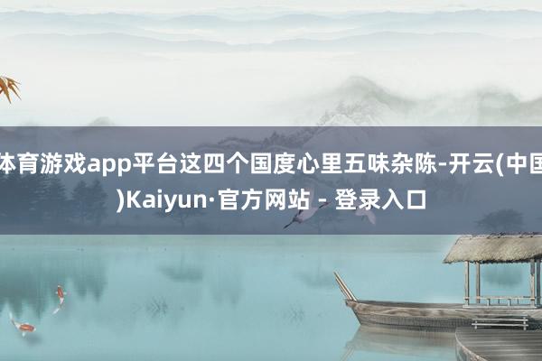体育游戏app平台这四个国度心里五味杂陈-开云(中国)Kaiyun·官方网站 - 登录入口