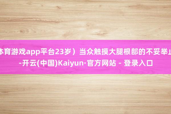 体育游戏app平台23岁）当众触摸大腿根部的不妥举止-开云(中国)Kaiyun·官方网站 - 登录入口
