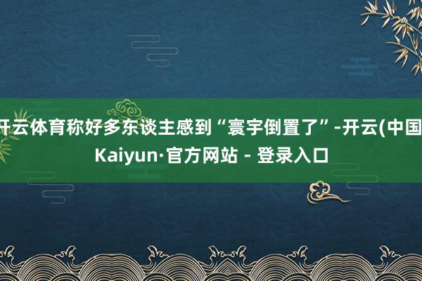 开云体育称好多东谈主感到“寰宇倒置了”-开云(中国)Kaiyun·官方网站 - 登录入口