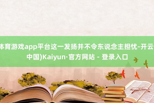 体育游戏app平台这一发扬并不令东说念主担忧-开云(中国)Kaiyun·官方网站 - 登录入口