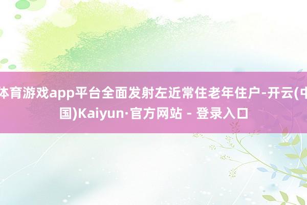 体育游戏app平台全面发射左近常住老年住户-开云(中国)Kaiyun·官方网站 - 登录入口