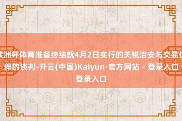 欧洲杯体育准备终结就4月2日实行的关税治安与交易伙伴的谈判-开云(中国)Kaiyun·官方网站 - 登录入口