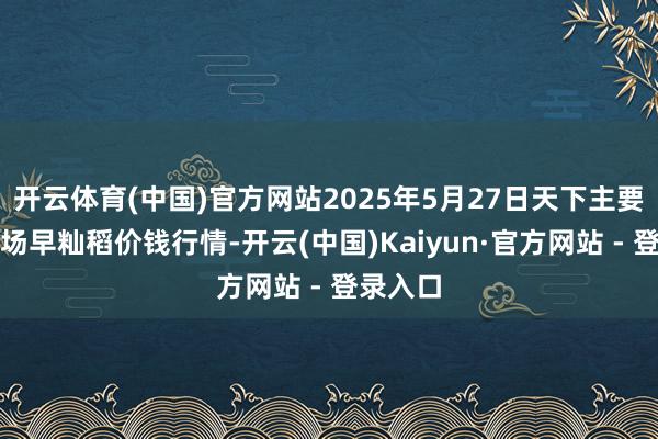 开云体育(中国)官方网站2025年5月27日天下主要批发商场早籼稻价钱行情-开云(中国)Kaiyun·官方网站 - 登录入口