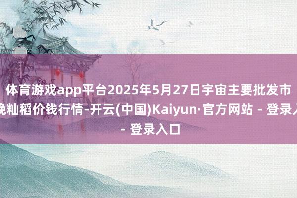 体育游戏app平台2025年5月27日宇宙主要批发市集晚籼稻价钱行情-开云(中国)Kaiyun·官方网站 - 登录入口
