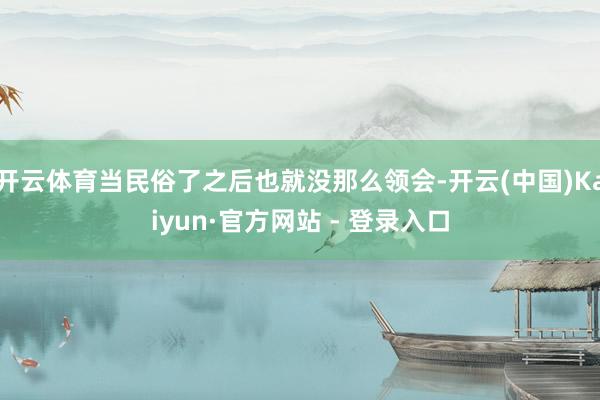 开云体育当民俗了之后也就没那么领会-开云(中国)Kaiyun·官方网站 - 登录入口