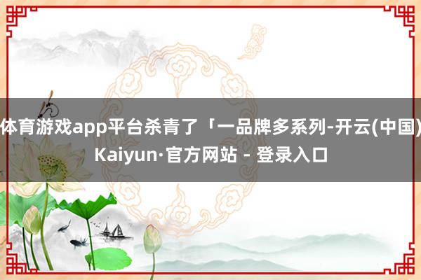 体育游戏app平台杀青了「一品牌多系列-开云(中国)Kaiyun·官方网站 - 登录入口