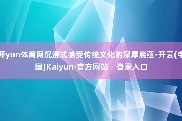 开yun体育网沉浸式感受传统文化的深厚底蕴-开云(中国)Kaiyun·官方网站 - 登录入口