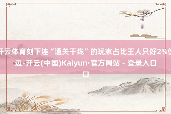 开云体育刻下连“通关干线”的玩家占比王人只好2%傍边-开云(中国)Kaiyun·官方网站 - 登录入口