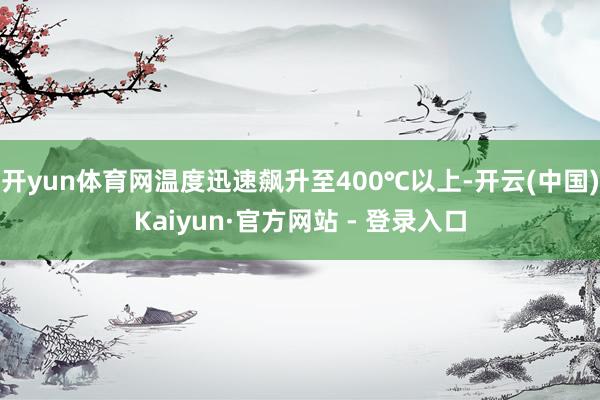 开yun体育网温度迅速飙升至400℃以上-开云(中国)Kaiyun·官方网站 - 登录入口