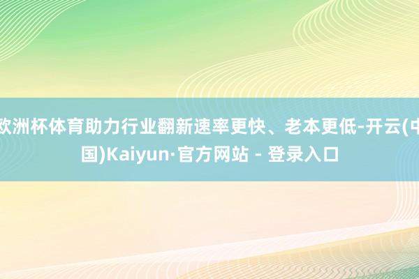 欧洲杯体育助力行业翻新速率更快、老本更低-开云(中国)Kaiyun·官方网站 - 登录入口