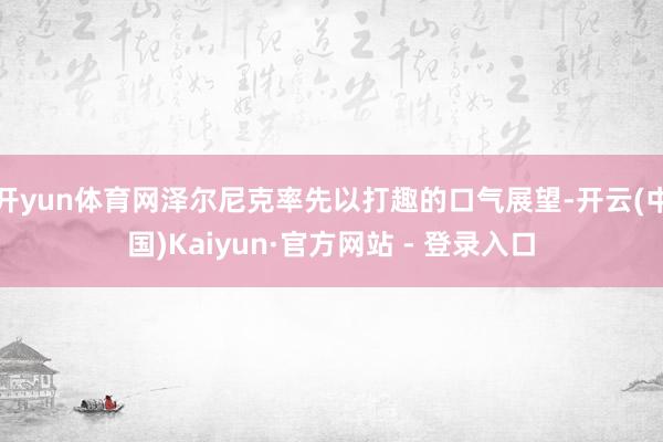开yun体育网泽尔尼克率先以打趣的口气展望-开云(中国)Kaiyun·官方网站 - 登录入口