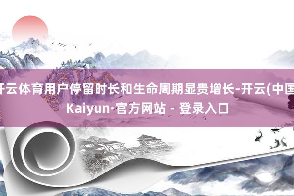 开云体育用户停留时长和生命周期显贵增长-开云(中国)Kaiyun·官方网站 - 登录入口