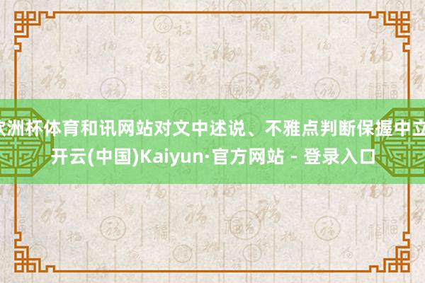 欧洲杯体育和讯网站对文中述说、不雅点判断保握中立-开云(中国)Kaiyun·官方网站 - 登录入口