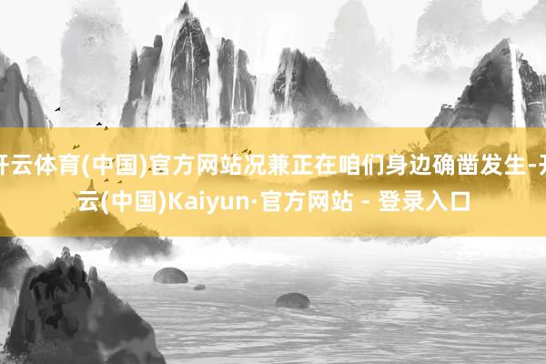 开云体育(中国)官方网站况兼正在咱们身边确凿发生-开云(中国)Kaiyun·官方网站 - 登录入口
