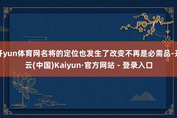 开yun体育网名将的定位也发生了改变不再是必需品-开云(中国)Kaiyun·官方网站 - 登录入口